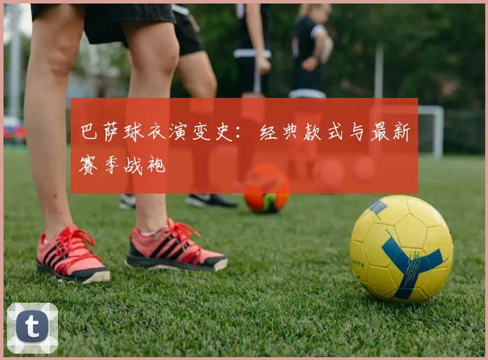 巴萨球衣演变史:经典款式与最新赛季战袍
