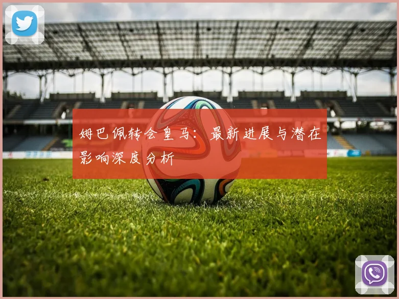 姆巴佩转会皇马：最新进展与潜在影响深度分析