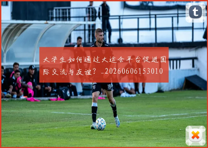 大学生如何通过大运会平台促进国际交流与友谊？_20260606153010