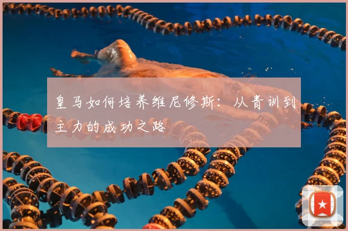 皇马如何培养维尼修斯:从青训到主力的成功之路
