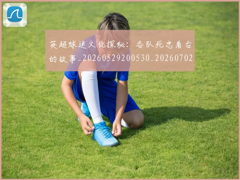 英超球迷文化探秘：各队死忠看台的故事_20260529200530_20260702174152