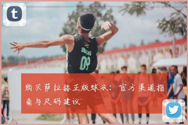 购买萨拉赫正版球衣：官方渠道指南与尺码建议