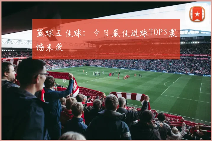 篮球五佳球：今日最佳进球TOP5震撼来袭