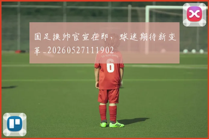 国足换帅官宣在即,球迷期待新变革_20260527111902