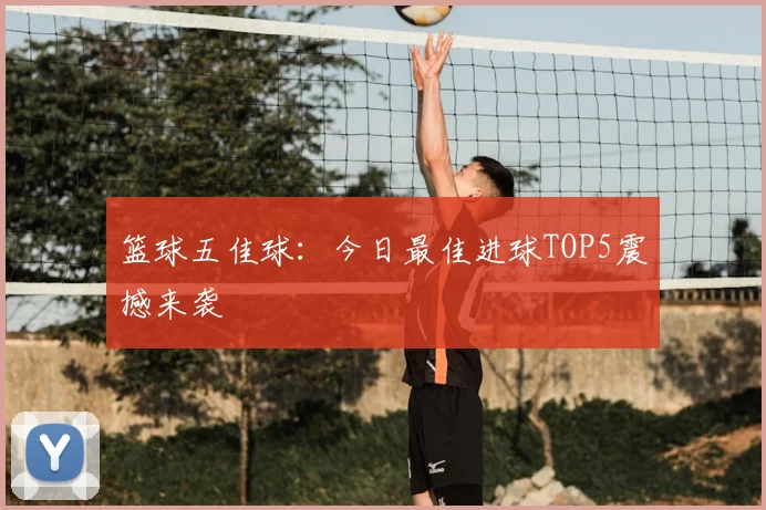 篮球五佳球：今日最佳进球TOP5震撼来袭
