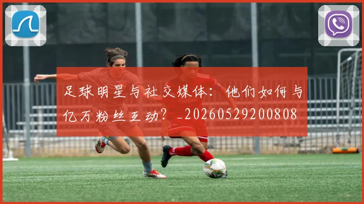 足球明星与社交媒体：他们如何与亿万粉丝互动？_20260529200808