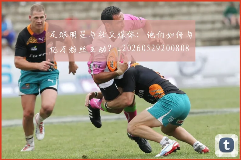 足球明星与社交媒体：他们如何与亿万粉丝互动？_20260529200808