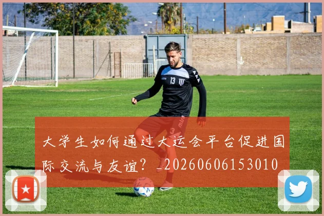 大学生如何通过大运会平台促进国际交流与友谊？_20260606153010