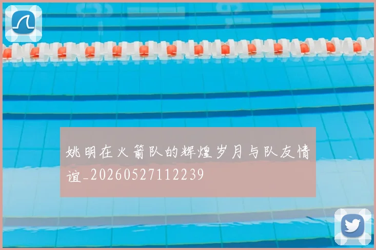 姚明在火箭队的辉煌岁月与队友情谊_20260527112239