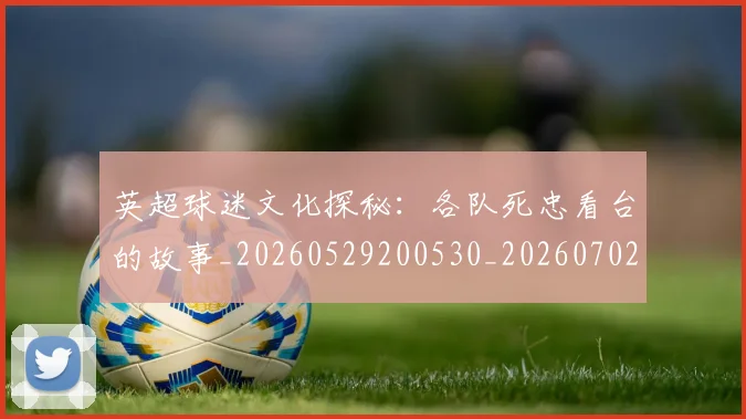 英超球迷文化探秘：各队死忠看台的故事_20260529200530_20260702174152