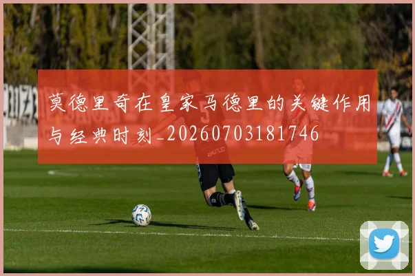 莫德里奇在皇家马德里的关键作用与经典时刻_20260703181746