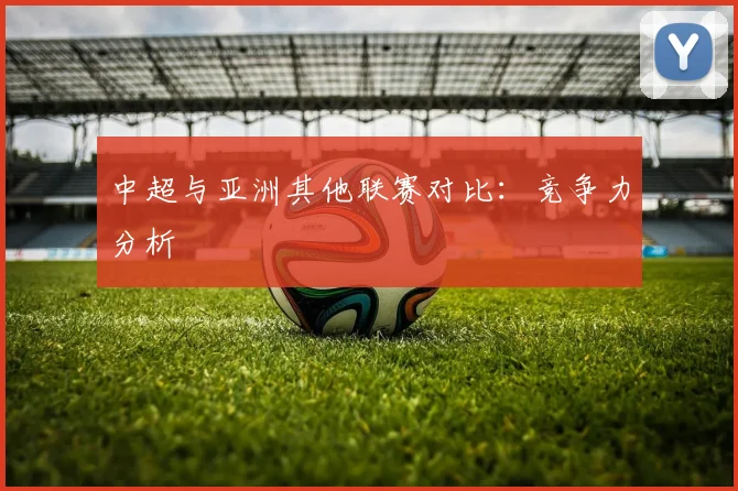 中超与亚洲其他联赛对比：竞争力分析