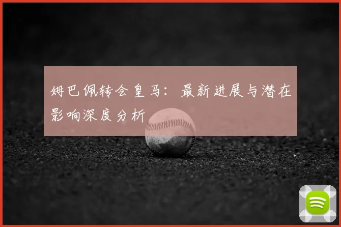 姆巴佩转会皇马：最新进展与潜在影响深度分析